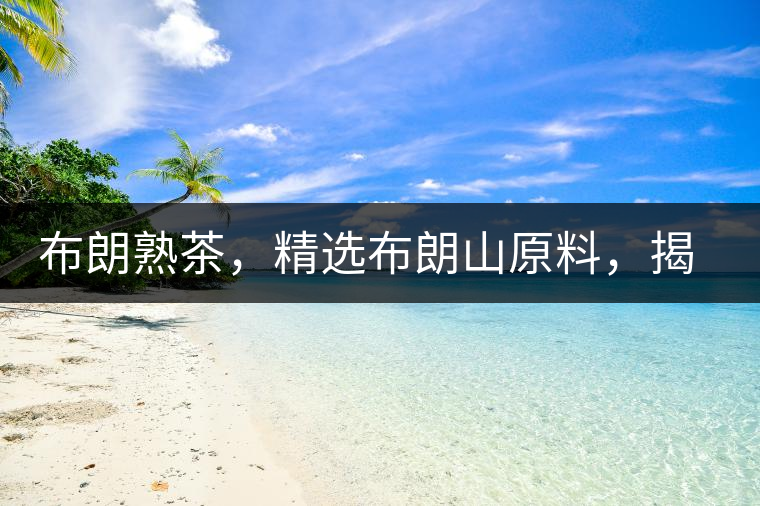 布朗熟茶，精選布朗山原料，揭秘布朗寨好茶之道