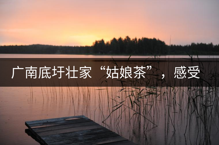 廣南底圩壯家“姑娘茶”，感受壯家的韻味