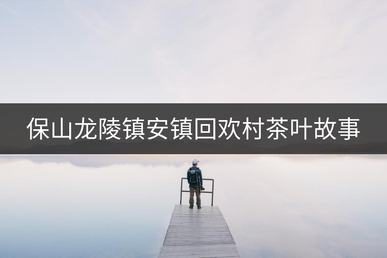 保山龍陵鎮(zhèn)安鎮(zhèn)回歡村茶葉故事 保山龍陵鎮(zhèn)安鎮(zhèn)回歡村茶葉故事