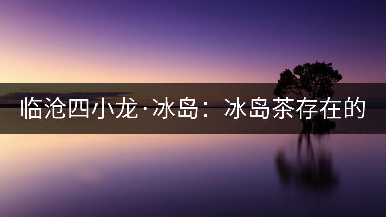 臨滄四小龍·冰島：冰島茶存在的危機！