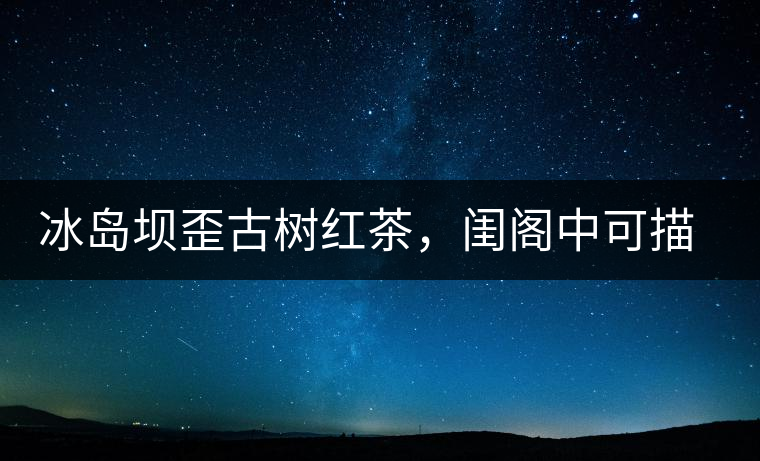冰島壩歪古樹紅茶，閨閣中可描龍繡鳳