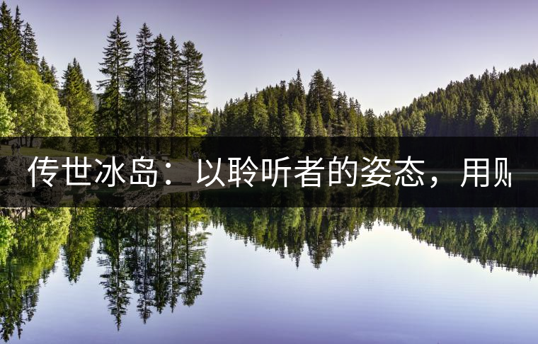 傳世冰島：以聆聽者的姿態(tài)，用貼心創(chuàng)造感動！