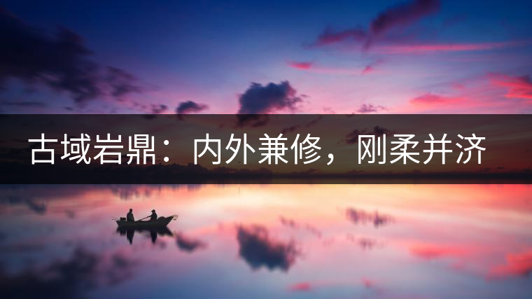 古域巖鼎：內(nèi)外兼修，剛?cè)岵?jì)，像娜罕一樣活著！
