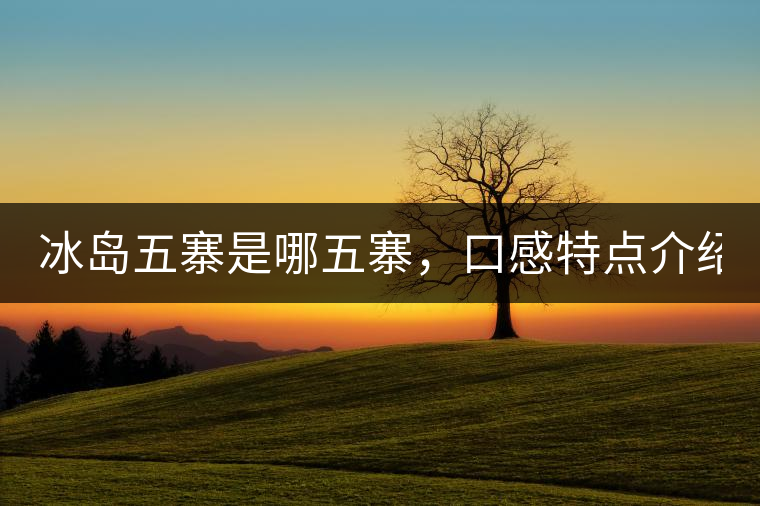 冰島五寨是哪五寨，口感特點(diǎn)介紹？