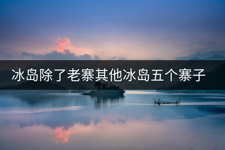 冰島除了老寨其他冰島五個寨子你了解嗎？