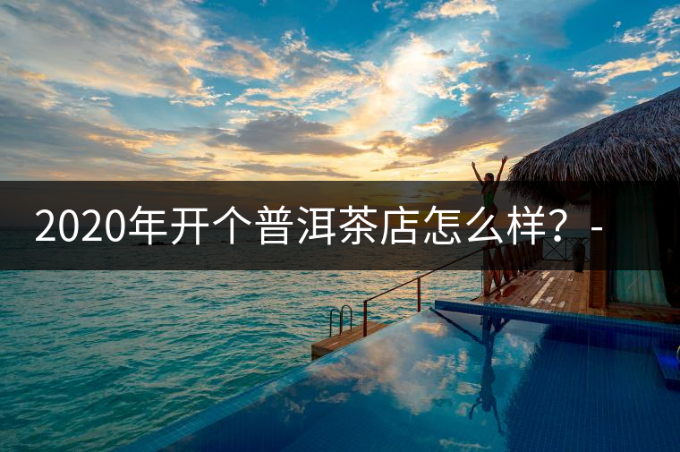 2020年開個普洱茶店怎么樣?-易武中聘號 2020年開個普洱茶店怎么樣?-易武中聘號