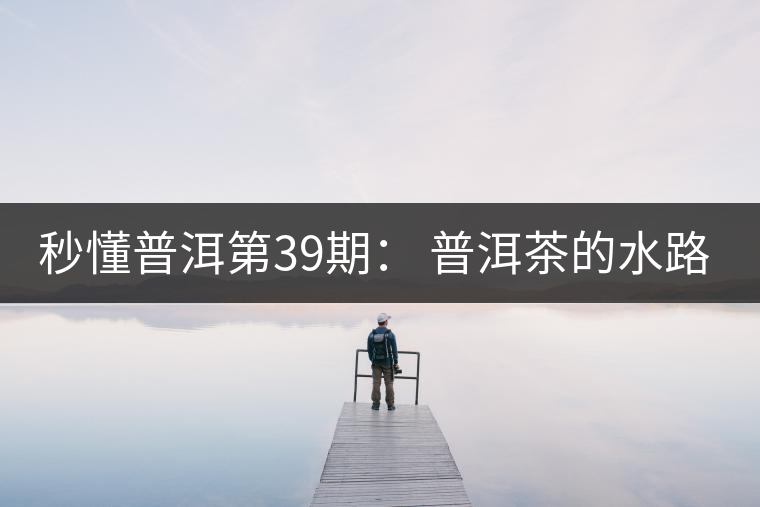秒懂普洱第39期： 普洱茶的水路是什么路？