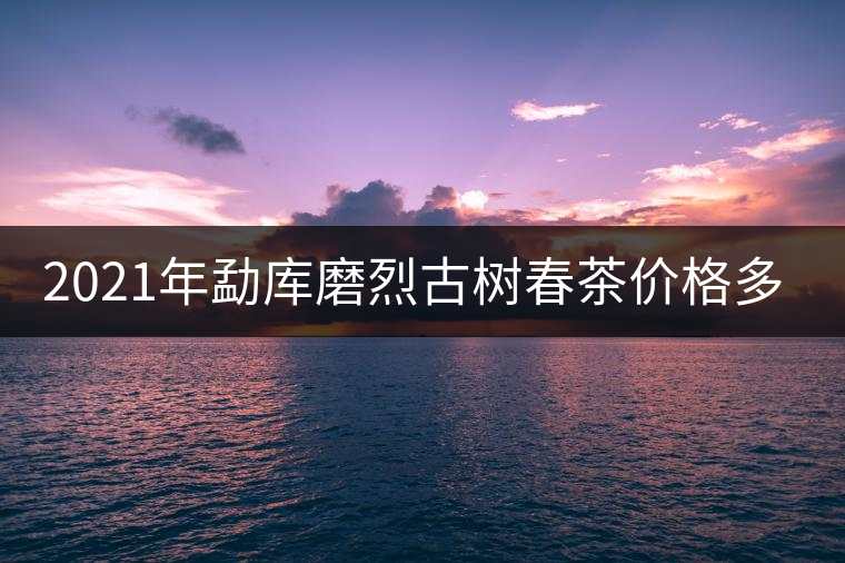 2021年勐庫磨烈古樹春茶價格多少？