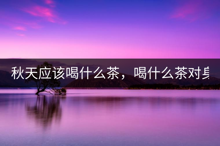 秋天應(yīng)該喝什么茶，喝什么茶對身體更好！