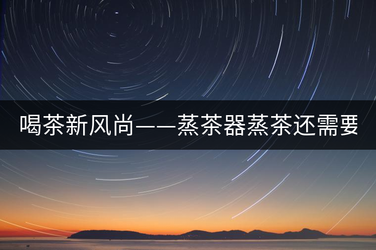 喝茶新風(fēng)尚——蒸茶器蒸茶還需要洗茶嗎？