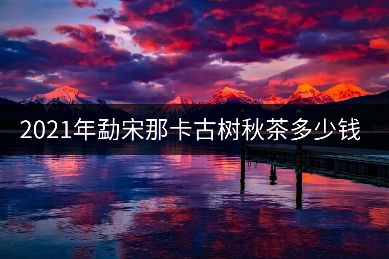2021年勐宋那卡古樹秋茶多少錢一公斤？