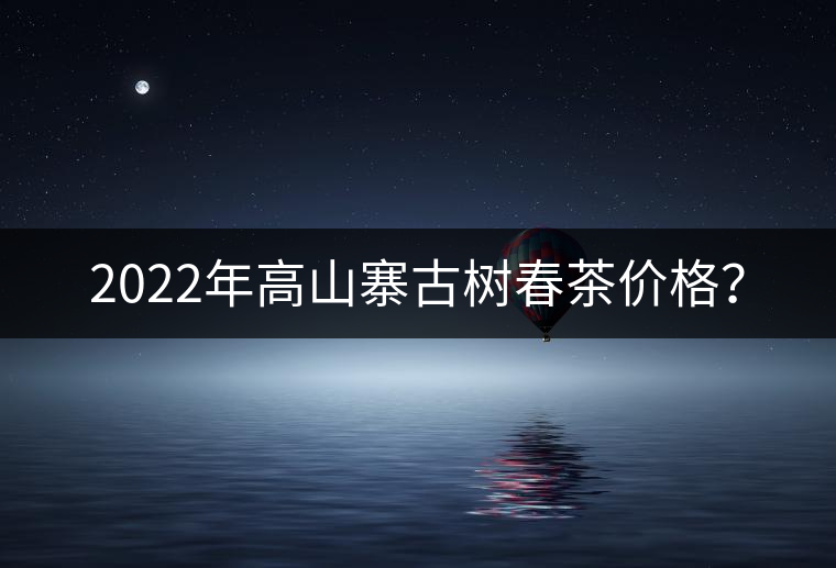 2022年高山寨古樹春茶價格？
