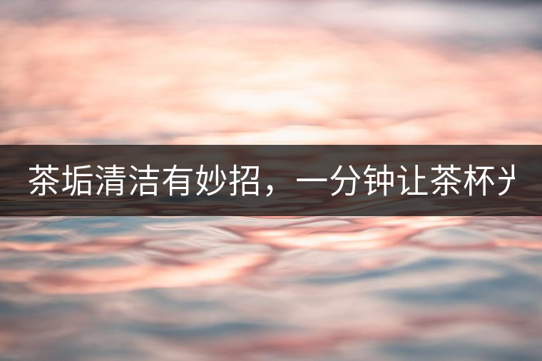 茶垢清潔有妙招，一分鐘讓茶杯光亮如新！