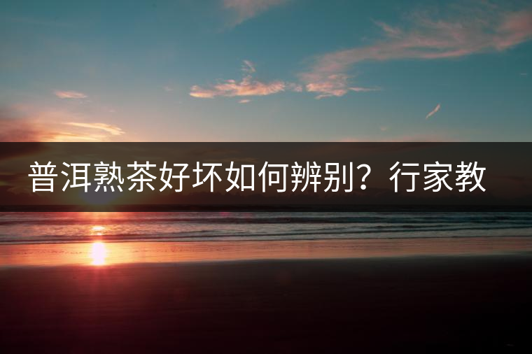 普洱熟茶好壞如何辨別？行家教你3步走！聞茶香、品茶湯、鑒葉底