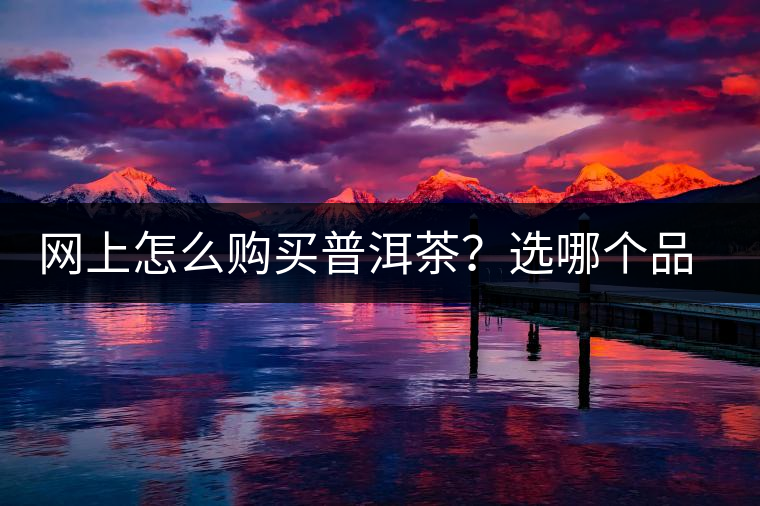 網(wǎng)上怎么購買普洱茶？選哪個品牌比較好？業(yè)內(nèi)人士良心揭秘