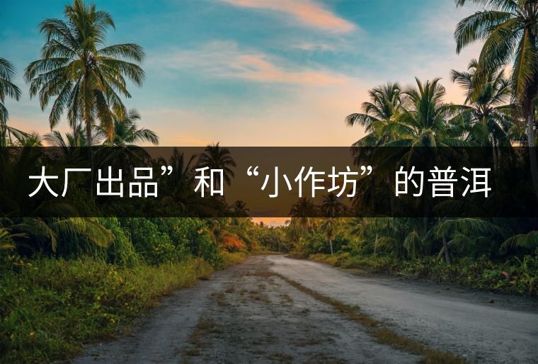 大廠出品”和“小作坊”的普洱茶，哪個更值得購買？