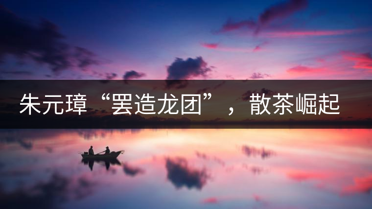 朱元璋“罷造龍團(tuán)”，散茶崛起，普洱茶特立獨(dú)行！