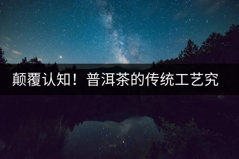 顛覆認(rèn)知！普洱茶的傳統(tǒng)工藝究竟是什么？