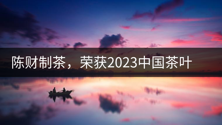 陳財(cái)制茶，榮獲2023中國茶葉十大領(lǐng)軍人物稱號