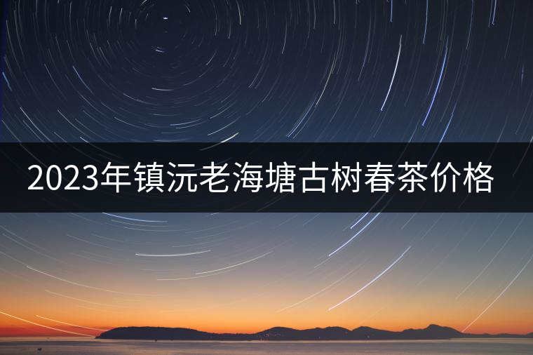 2023年鎮(zhèn)沅老海塘古樹春茶價格是多少？