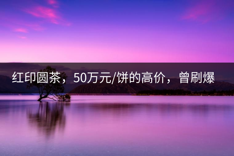 紅印圓茶，50萬元/餅的高價(jià)，曾刷爆五十年代茶界