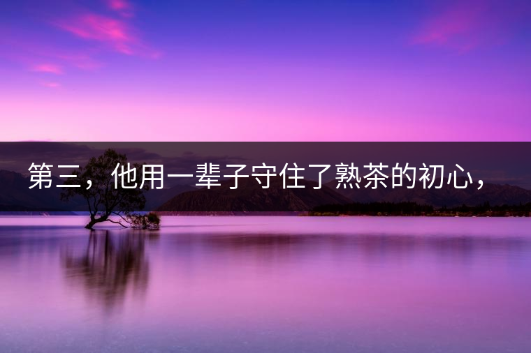 第三，他用一輩子守住了熟茶的初心，定下了熟茶的底線